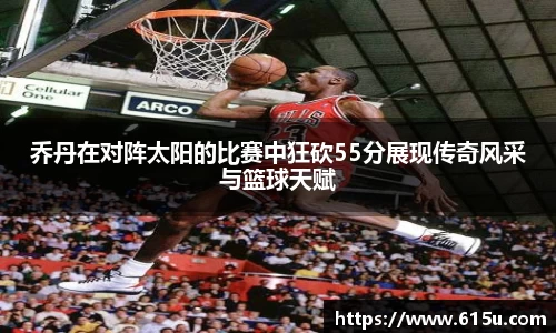 乔丹在对阵太阳的比赛中狂砍55分展现传奇风采与篮球天赋